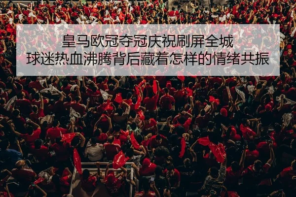 皇马欧冠夺冠庆祝刷屏全城 球迷热血沸腾背后藏着怎样的情绪共振